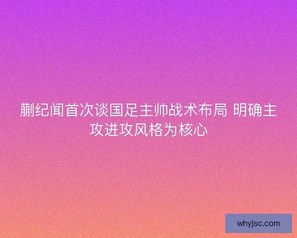 蒯纪闻首次谈国足主帅战术布局 明确主攻进攻风格为核心