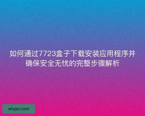如何通过7723盒子下载安装应用程序并确保安全无忧的完整步骤解析