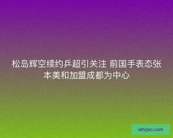 松岛辉空续约乒超引关注 前国手表态张本美和加盟成都为中心