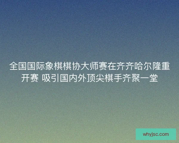 全国国际象棋棋协大师赛在齐齐哈尔隆重开赛 吸引国内外顶尖棋手齐聚一堂