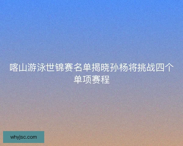 喀山游泳世锦赛名单揭晓孙杨将挑战四个单项赛程