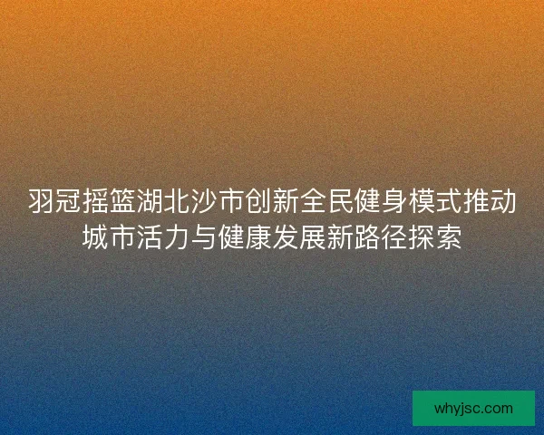 羽冠摇篮湖北沙市创新全民健身模式推动城市活力与健康发展新路径探索